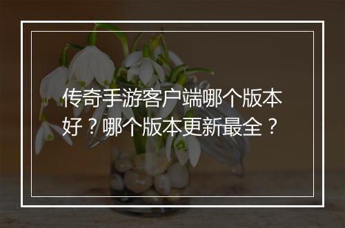 传奇手游客户端哪个版本好？哪个版本更新最全？