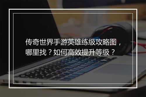传奇世界手游英雄练级攻略图，哪里找？如何高效提升等级？