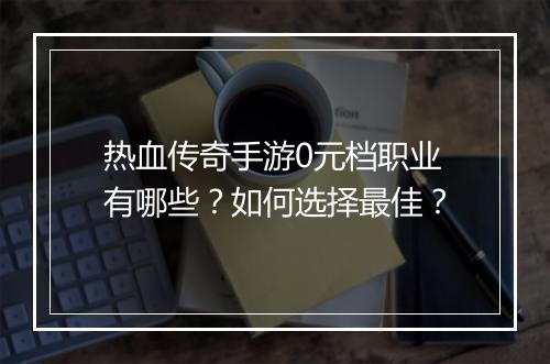 热血传奇手游0元档职业有哪些？如何选择最佳？