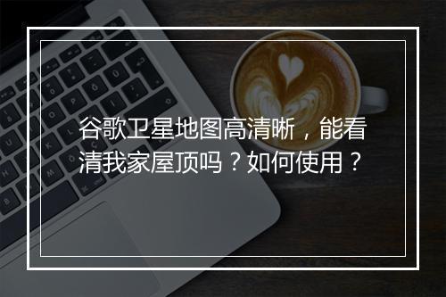 谷歌卫星地图高清晰，能看清我家屋顶吗？如何使用？