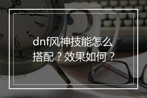 dnf风神技能怎么搭配？效果如何？