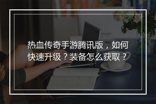 热血传奇手游腾讯版，如何快速升级？装备怎么获取？