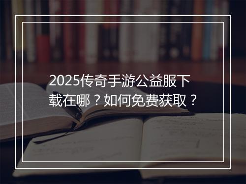 2025传奇手游公益服下载在哪？如何免费获取？