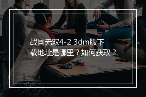 战国无双4-2 3dm版下载地址是哪里？如何获取？