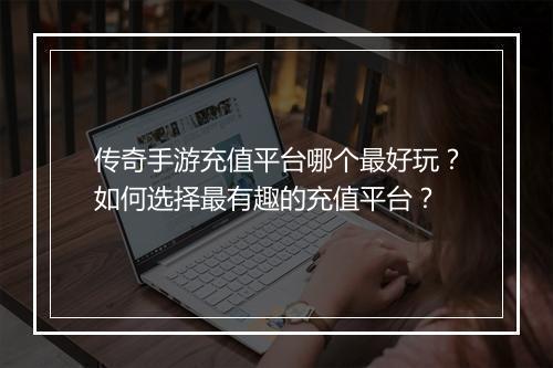 传奇手游充值平台哪个最好玩？如何选择最有趣的充值平台？