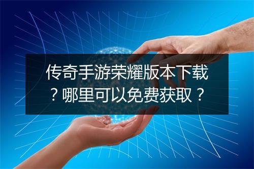 传奇手游荣耀版本下载？哪里可以免费获取？