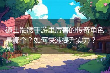 道士骷髅手游里厉害的传奇角色是哪个？如何快速提升实力？
