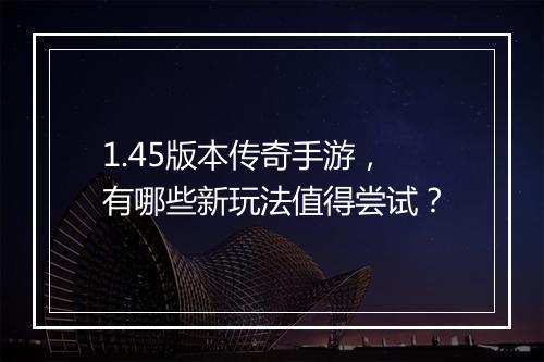 1.45版本传奇手游，有哪些新玩法值得尝试？