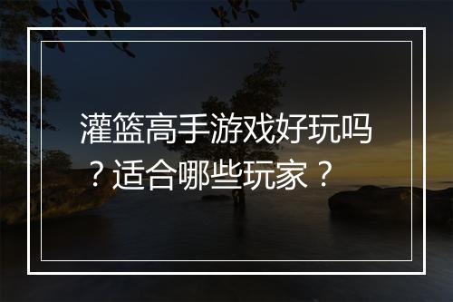 灌篮高手游戏好玩吗？适合哪些玩家？