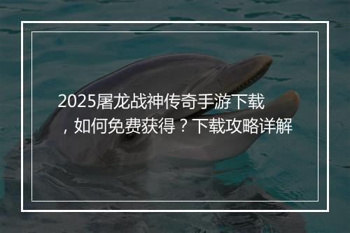 2025屠龙战神传奇手游下载，如何免费获得？下载攻略详解