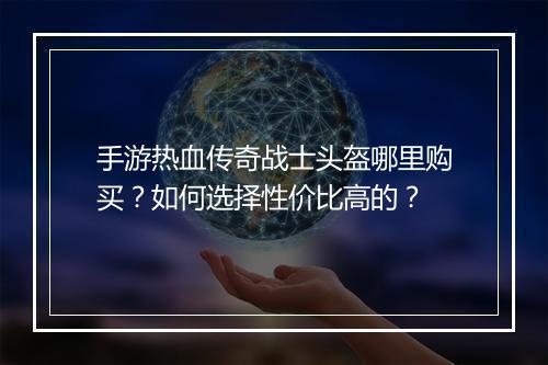 手游热血传奇战士头盔哪里购买？如何选择性价比高的？