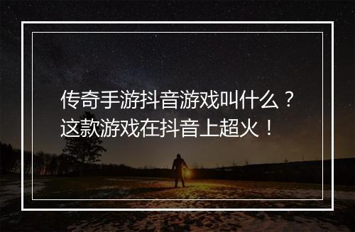 传奇手游抖音游戏叫什么？这款游戏在抖音上超火！