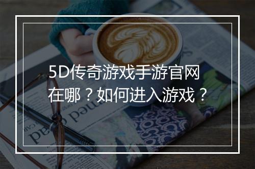 5D传奇游戏手游官网在哪？如何进入游戏？