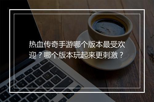 热血传奇手游哪个版本最受欢迎？哪个版本玩起来更刺激？