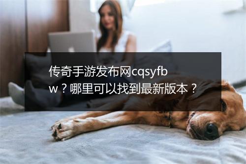 传奇手游发布网cqsyfbw？哪里可以找到最新版本？