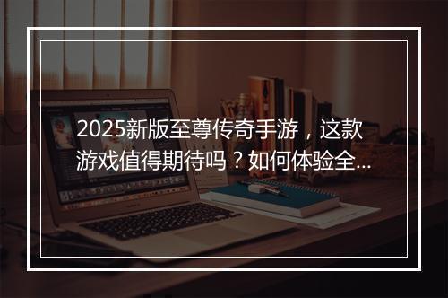 2025新版至尊传奇手游，这款游戏值得期待吗？如何体验全新版本？