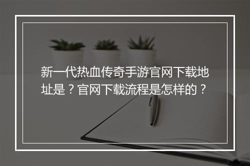 新一代热血传奇手游官网下载地址是？官网下载流程是怎样的？