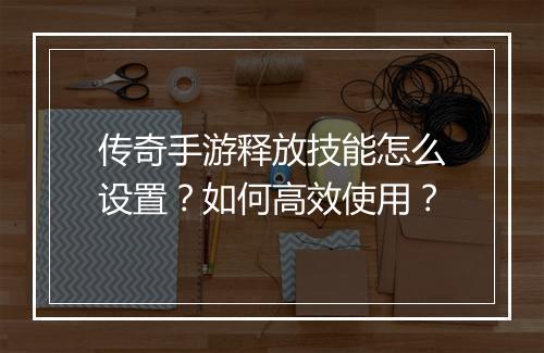 传奇手游释放技能怎么设置？如何高效使用？