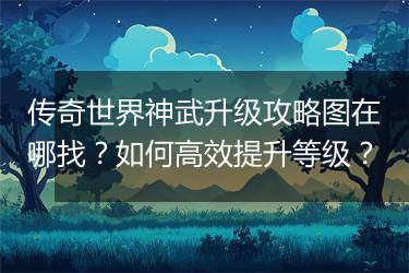 传奇世界神武升级攻略图在哪找？如何高效提升等级？
