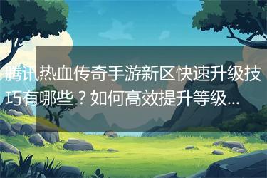 腾讯热血传奇手游新区快速升级技巧有哪些？如何高效提升等级？
