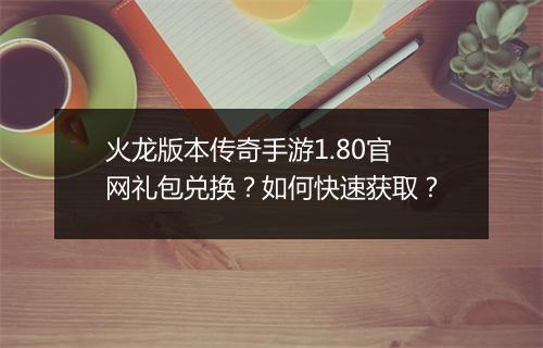 火龙版本传奇手游1.80官网礼包兑换？如何快速获取？