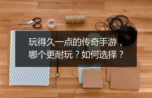 玩得久一点的传奇手游，哪个更耐玩？如何选择？