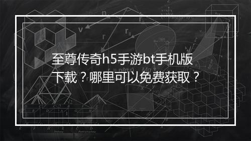 至尊传奇h5手游bt手机版下载？哪里可以免费获取？