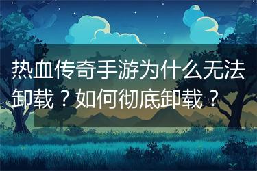 热血传奇手游为什么无法卸载？如何彻底卸载？