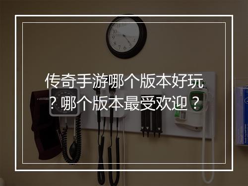 传奇手游哪个版本好玩？哪个版本最受欢迎？