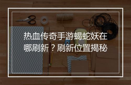 热血传奇手游蝎蛇妖在哪刷新？刷新位置揭秘