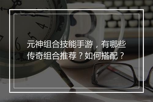 元神组合技能手游，有哪些传奇组合推荐？如何搭配？