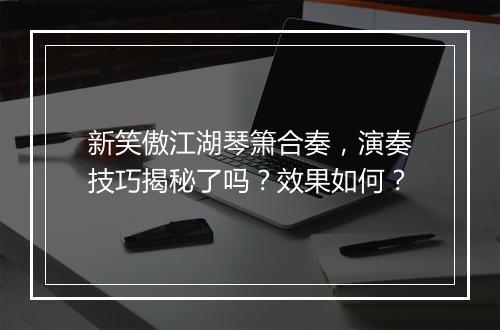 新笑傲江湖琴箫合奏，演奏技巧揭秘了吗？效果如何？