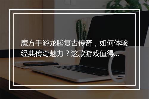 魔方手游龙腾复古传奇，如何体验经典传奇魅力？这款游戏值得玩吗？