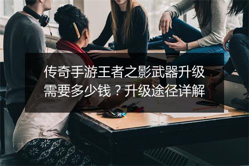 传奇手游王者之影武器升级需要多少钱？升级途径详解