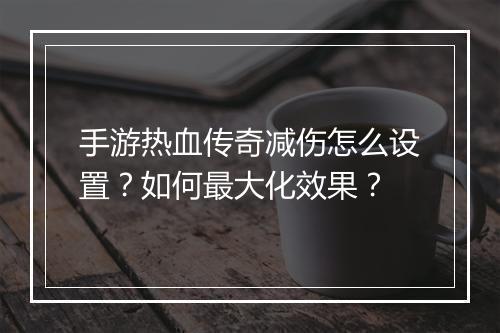 手游热血传奇减伤怎么设置？如何最大化效果？