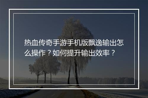 热血传奇手游手机版飘逸输出怎么操作？如何提升输出效率？