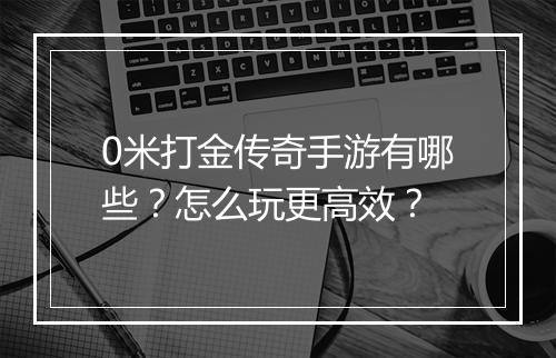 0米打金传奇手游有哪些？怎么玩更高效？