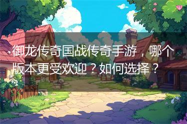 御龙传奇国战传奇手游，哪个版本更受欢迎？如何选择？