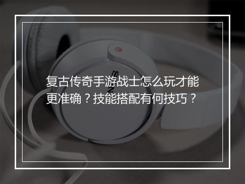 复古传奇手游战士怎么玩才能更准确？技能搭配有何技巧？