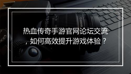 热血传奇手游官网论坛交流，如何高效提升游戏体验？