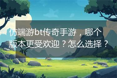 仿端游bt传奇手游，哪个版本更受欢迎？怎么选择？