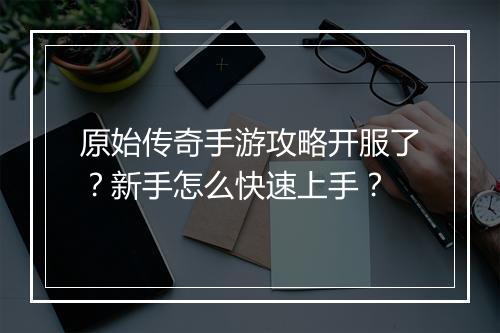 原始传奇手游攻略开服了？新手怎么快速上手？