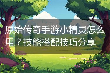 原始传奇手游小精灵怎么用？技能搭配技巧分享