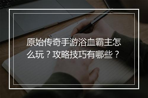 原始传奇手游浴血霸主怎么玩？攻略技巧有哪些？