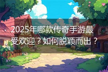 2025年哪款传奇手游最受欢迎？如何脱颖而出？