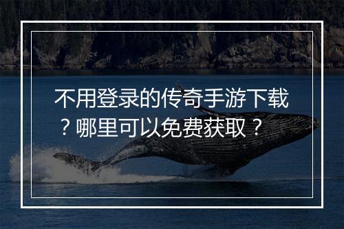 不用登录的传奇手游下载？哪里可以免费获取？