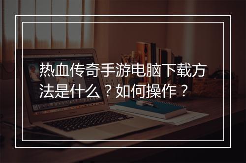 热血传奇手游电脑下载方法是什么？如何操作？