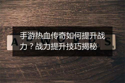 手游热血传奇如何提升战力？战力提升技巧揭秘