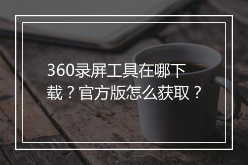 360录屏工具在哪下载？官方版怎么获取？