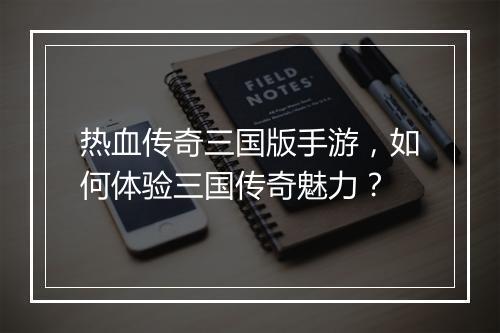 热血传奇三国版手游，如何体验三国传奇魅力？